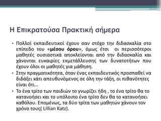 Η Επικρατούσα Πρακτική σήμερα
• Πολλοί εκπαιδευτικοί έχουν σαν στόχο την διδασκαλία στο
επίπεδο του «μέσου όρου», όμως έτσι οι περισσότεροι
μαθητές ουσιαστικά αποκλείονται από την διδασκαλία και
χάνονται ευκαιρίες εκμετάλλευσης των δυνατοτήτων που
έχουν όλοι οι μαθητές για μάθηση.
• Στην πραγματικότητα, όταν ένας εκπαιδευτικός προσπαθεί να
διδάξει κάτι απευθυνόμενος σε όλη την τάξη, οι πιθανότητες
είναι ότι…
• Το ένα τρίτο των παιδιών το γνωρίζει ήδη , το ένα τρίτο θα το
κατανοήσει και το υπόλοιπο ένα τρίτο δεν θα το κατανοήσει
καθόλου. Επομένως, τα δύο τρίτα των μαθητών χάνουν τον
χρόνο τους( Lillian Katz).
 