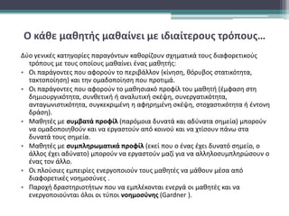 Ο κάθε μαθητής μαθαίνει με ιδιαίτερους τρόπους…
Δύο γενικές κατηγορίες παραγόντων καθορίζουν σχηματικά τους διαφορετικούς
τρόπους με τους οποίους μαθαίνει ένας μαθητής:
• Οι παράγοντες που αφορούν το περιβάλλον (κίνηση, θόρυβος στατικότητα,
τακτοποίηση) και την ομαδοποίηση που προτιμά.
• Οι παράγοντες που αφορούν το μαθησιακό προφίλ του μαθητή (έμφαση στη
δημιουργικότητα, συνθετική ή αναλυτική σκέψη, συνεργατικότητα,
ανταγωνιστικότητα, συγκεκριμένη η αφηρημένη σκέψη, στοχαστικότητα ή έντονη
δράση).
• Μαθητές με συμβατά προφίλ (παρόμοια δυνατά και αδύνατα σημεία) μπορούν
να ομαδοποιηθούν και να εργαστούν από κοινού και να χτίσουν πάνω στα
δυνατά τους σημεία.
• Μαθητές με συμπληρωματικά προφίλ (εκεί που ο ένας έχει δυνατό σημείο, ο
άλλος έχει αδύνατο) μπορούν να εργαστούν μαζί για να αλληλοσυμπληρώσουν ο
ένας τον άλλο.
• Οι πλούσιες εμπειρίες ενεργοποιούν τους μαθητές να μάθουν μέσα από
διαφορετικές νοημοσύνες .
• Παροχή δραστηριοτήτων που να εμπλέκονται ενεργά οι μαθητές και να
ενεργοποιούνται όλοι οι τύποι νοημοσύνης (Gardner ).
 