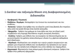 1.Gardner και ταξινομία Bloom στη Διαφοροποιημένη
Διδασκαλία
• Προφορική / Γλωσσική
• Μαθαίνω- θυμάμαι: Καταγράψτε την έννοια του ουσιαστικού και του
επιθέτου.
• Κατανοώ: Γράψτε ένα άρθρο που να εξηγείτε γιατί ένας βοσκός δεν πηγαίνει
κάτω από ένα ψηλό δέντρο όταν ξεσπά καταιγίδα.
• Εφαρμόζω: Γράψτε ένα γράμμα σε έναν φίλο σας που να εξηγεί γιατί
συμβαίνουν στη περιοχή Ναυπάκτου συχνές σεισμικές δονήσεις.
• Αναλύω: Γράψτε μια έκθεση που να συγκρίνει τα πλεονεκτήματα και τα
μειονεκτήματα της χρήσης ανακυκλώσιμων υλικών π.χ. χάρτινα καλαμάκια
αντί πλαστικών .
• Αξιολογώ: Αξιολογείστε την ιστορία των «τριών μικρών γουρουνιών» και
γράψτε μια επικριτική έκθεση που να αξιολογεί την κατασκευή των τριών
σπιτιών και την καταλυτική επίδρασή τους στην εξέλιξη του παραμυθιού.
• Δημιουργώ: Φανταστείτε έναν κόσμο χωρίς ηλεκτρική ενέργεια. Γράψτε ένα
άρθρο στην μαθητική εφημερίδα .
 