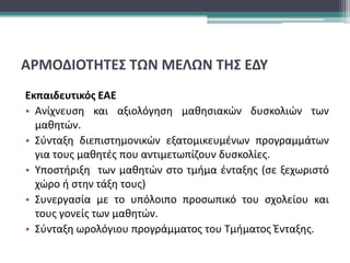ΑΡΜΟΔΙΟΤΗΤΕΣ ΤΩΝ ΜΕΛΩΝ ΤΗΣ ΕΔΥ
Εκπαιδευτικός ΕΑΕ
• Ανίχνευση και αξιολόγηση μαθησιακών δυσκολιών των
μαθητών.
• Σύνταξη διεπιστημονικών εξατομικευμένων προγραμμάτων
για τους μαθητές που αντιμετωπίζουν δυσκολίες.
• Υποστήριξη των μαθητών στο τμήμα ένταξης (σε ξεχωριστό
χώρο ή στην τάξη τους)
• Συνεργασία με το υπόλοιπο προσωπικό του σχολείου και
τους γονείς των μαθητών.
• Σύνταξη ωρολόγιου προγράμματος του Τμήματος Ένταξης.
 