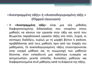 «Ανεστραμμένη τάξη» ή «Αναποδογυρισμένη τάξη »
(Flipped classroom)
• Η «Ανεστραμμένη τάξη» είναι μια νέα μέθοδος
διαφοροποιημένης διδασκαλίας που επιτρέπει στους
μαθητές να κάνουν την εργασία στην τάξη και αυτό που
θεωρείται παραδοσιακή εργασία τάξης στο σπίτι. Συχνά, οι
σύντομες διαλέξεις, κυρίως με τη μορφή βίντεο ή podcast,
προβάλλονται από τους μαθητές πριν από την έναρξη του
μαθήματος. Οι αναποδογυρισμένες τάξεις επικεντρώνονται
στην ενεργό μάθηση και τη συμμετοχή των μαθητών
δίνοντας στον εκπαιδευτή μια καλύτερη ευκαιρία να
αντιμετωπίσει μεικτά επίπεδα, δυσκολίες μαθητών και
διαφοροποιημένα στυλ μάθησης κατά τη διάρκεια της τάξης.
 