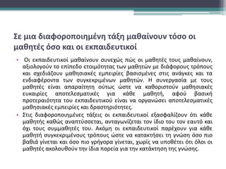Σε μια διαφοροποιημένη τάξη μαθαίνουν τόσο οι
μαθητές όσο και οι εκπαιδευτικοί
• Οι εκπαιδευτικοί μαθαίνουν συνεχώς πώς οι μαθητές τους μαθαίνουν,
αξιολογούν το επίπεδο ετοιμότητας των μαθητών με διάφορους τρόπους
και σχεδιάζουν μαθησιακές εμπειρίες βασισμένες στις ανάγκες και τα
ενδιαφέροντα των συγκεκριμένων μαθητών. Η συνεργασία με τους
μαθητές είναι απαραίτητη ούτως ώστε να καθοριστούν μαθησιακές
ευκαιρίες αποτελεσματικές για κάθε μαθητή, αφού βασική
προτεραιότητα του εκπαιδευτικού είναι να οργανώσει αποτελεσματικές
μαθησιακές εμπειρίες και δραστηριότητες.
• Στις διαφοροποιημένες τάξεις οι εκπαιδευτικοί εξασφαλίζουν ότι κάθε
μαθητής καθώς αναπτύσσεται, ανταγωνίζεται τον ίδιο του τον εαυτό και
όχι τους συμμαθητές του. Ακόμη οι εκπαιδευτικοί παρέχουν για κάθε
μαθητή συγκεκριμένους τρόπους ώστε να κατακτήσει τη γνώση όσο πιο
βαθιά γίνεται και όσο πιο γρήγορα γίνεται, χωρίς να υποθέτει ότι όλοι οι
μαθητές ακολουθούν την ίδια πορεία για την κατάκτηση της γνώσης.
 