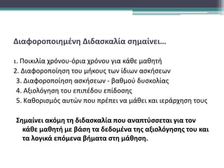 Διαφοροποιημένη Διδασκαλία σημαίνει…
1. Ποικιλία χρόνου-όρια χρόνου για κάθε μαθητή
2. Διαφοροποίηση του μήκους των ίδιων ασκήσεων
3. Διαφοροποίηση ασκήσεων - βαθμού δυσκολίας
4. Αξιολόγηση του επιπέδου επίδοσης
5. Καθορισμός αυτών που πρέπει να μάθει και ιεράρχηση τους
Σημαίνει ακόμη τη διδασκαλία που αναπτύσσεται για τον
κάθε μαθητή με βάση τα δεδομένα της αξιολόγησης του και
τα λογικά επόμενα βήματα στη μάθηση.
 