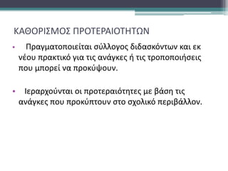 ΚΑΘΟΡΙΣΜΟΣ ΠΡΟΤΕΡΑΙΟΤΗΤΩΝ
• Πραγματοποιείται σύλλογος διδασκόντων και εκ
νέου πρακτικό για τις ανάγκες ή τις τροποποιήσεις
που μπορεί να προκύψουν.
• Ιεραρχούνται οι προτεραιότητες με βάση τις
ανάγκες που προκύπτουν στο σχολικό περιβάλλον.
 