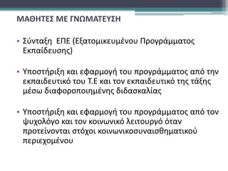 ΜΑΘΗΤΕΣ ΜΕ ΓΝΩΜΑΤΕΥΣΗ
• Σύνταξη ΕΠΕ (Εξατομικευμένου Προγράμματος
Εκπαίδευσης)
• Υποστήριξη και εφαρμογή του προγράμματος από την
εκπαιδευτικό του Τ.Ε και τον εκπαιδευτικό της τάξης
μέσω διαφοροποιημένης διδασκαλίας
• Υποστήριξη και εφαρμογή του προγράμματος από τον
ψυχολόγο και τον κοινωνικό λειτουργό όταν
προτείνονται στόχοι κοινωνικοσυναισθηματικού
περιεχομένου
 
