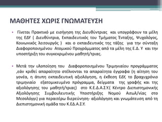 ΜΑΘΗΤΕΣ ΧΩΡΙΣ ΓΝΩΜΑΤΕΥΣΗ
• Γίνεται Πρακτικό με εισήγηση της Διευθύντριας και υπογράφουν τα μέλη
της ΕΔΥ ( Διευθύντρια, Εκπαιδευτικός του Τμήματος Ένταξης, Ψυχολόγος,
Κοινωνικός λειτουργός ) και ο εκπαιδευτικός της τάξης για την σύνταξη
Διαφοροποιημένου Ατομικού Προγράμματος από τα μέλη της Ε.Δ. Υ και την
υποστήριξη του συγκεκριμένου μαθητή/τριας.
• Μετά την υλοποίηση του Διαφοροποιημένου Τριμηνιαίου προγράμματος
,εάν κριθεί απαραίτητο στέλνονται τα απαραίτητα έγγραφα (η αίτηση του
γονέα, η άτυπη εκπαιδευτική αξιολόγηση, η έκθεση ΕΔΥ, το βραχυχρόνιο
τριμηνιαίο εξατομικευμένο πρόγραμμα, δείγματα της γραφής και της
αξιολόγησης του μαθητή/τριας) στο Κ.Ε.Δ.Α.Σ.Υ.( Κέντρο Διεπιστημονικής
Αξιολόγησης Συμβουλευτικής Υποστήριξης Νομού Αιτωλ/νίας στο
Μεσολόγγι) για περαιτέρω διερεύνηση- αξιολόγηση και γνωμάτευση από τη
Διεπιστημονική ομάδα του Κ.ΕΔ.Α.Σ.Υ.
 