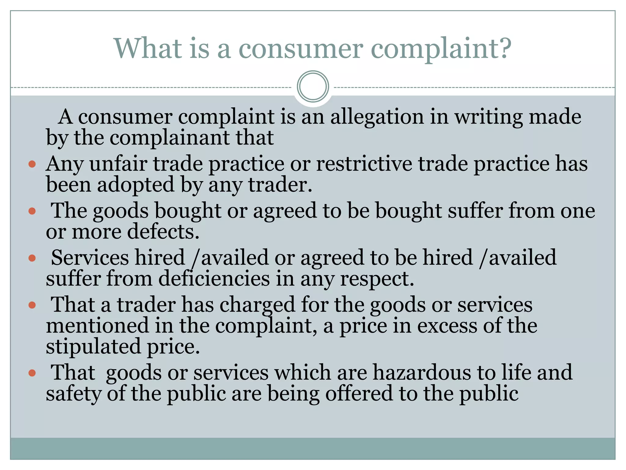 What is a consumer complaint?

      A consumer complaint is an allegation in writing made
    by the complainant that
   Any unfair trade practice or restrictive trade practice has
    been adopted by any trader.
    The goods bought or agreed to be bought suffer from one
    or more defects.
    Services hired /availed or agreed to be hired /availed
    suffer from deficiencies in any respect.
    That a trader has charged for the goods or services
    mentioned in the complaint, a price in excess of the
    stipulated price.
    That goods or services which are hazardous to life and
    safety of the public are being offered to the public
 