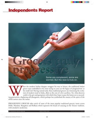22 • PROGRESSIVE GROCER • APRIL 2008 AHEAD OF WHAT’S NEXT WWW.PROGRESSIVEGROCER.COM
Independents Report
W
hen the modern Indian shopper swaggers his way to leisure, the traditional Indian
grocer stays embedded in his store trying to carry on the legacy of ‘progressivism’ at
his small end. Having started early, these traditional grocers are witnessing the evolu-
tion of modern retail in India, albeit at the cost of a few sacrifices. Yet, what deserves
credit is the grit and gumption with which they hope to pass the baton on to succeed-
ing generations, displaying self-abnegation, which perhaps has symbolised the essence of the spirit of the
whole nation since the outset.
PROGRESSIVE GROCER takes stock of some of the most popular traditional grocery stores across
Delhi, Mumbai, Bangalore and Kolkata which represent the knack of carrying on the ‘kirana’ tradition,
with emulative modernity.
Some are complacent, some are
worried. But the race is truly on.
Some are complacent some are
Independent Report_MomNPops_APR_08.indd 22Independent Report_MomNPops_APR_08.indd 22 4/18/2008 11:10:26 PM4/18/2008 11:10:26 PM
 