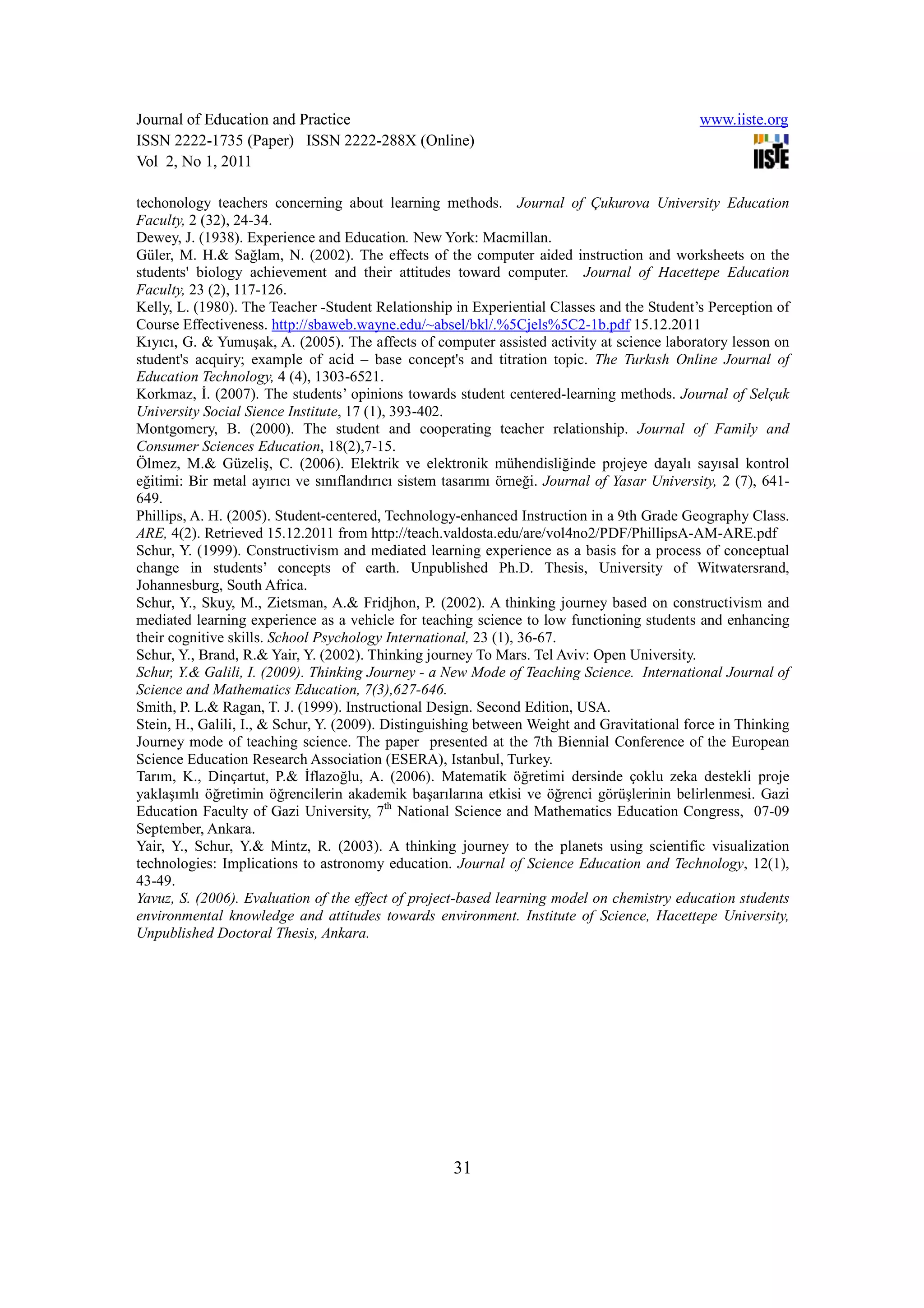 Journal of Education and Practice                                                             www.iiste.org
ISSN 2222-1735 (Paper) ISSN 2222-288X (Online)
Vol 2, No 1, 2011

techonology teachers concerning about learning methods. Journal of Çukurova University Education
Faculty, 2 (32), 24-34.
Dewey, J. (1938). Experience and Education. New York: Macmillan.
Güler, M. H.& Sağlam, N. (2002). The effects of the computer aided instruction and worksheets on the
students' biology achievement and their attitudes toward computer. Journal of Hacettepe Education
Faculty, 23 (2), 117-126.
Kelly, L. (1980). The Teacher -Student Relationship in Experiential Classes and the Student’s Perception of
Course Effectiveness. http://sbaweb.wayne.edu/~absel/bkl/.%5Cjels%5C2-1b.pdf 15.12.2011
Kıyıcı, G. & Yumuşak, A. (2005). The affects of computer assisted activity at science laboratory lesson on
student's acquiry; example of acid – base concept's and titration topic. The Turkısh Online Journal of
Education Technology, 4 (4), 1303-6521.
Korkmaz, Đ. (2007). The students’ opinions towards student centered-learning methods. Journal of Selçuk
University Social Sience Institute, 17 (1), 393-402.
Montgomery, B. (2000). The student and cooperating teacher relationship. Journal of Family and
Consumer Sciences Education, 18(2),7-15.
Ölmez, M.& Güzeliş, C. (2006). Elektrik ve elektronik mühendisliğinde projeye dayalı sayısal kontrol
eğitimi: Bir metal ayırıcı ve sınıflandırıcı sistem tasarımı örneği. Journal of Yasar University, 2 (7), 641-
649.
Phillips, A. H. (2005). Student-centered, Technology-enhanced Instruction in a 9th Grade Geography Class.
ARE, 4(2). Retrieved 15.12.2011 from http://teach.valdosta.edu/are/vol4no2/PDF/PhillipsA-AM-ARE.pdf
Schur, Y. (1999). Constructivism and mediated learning experience as a basis for a process of conceptual
change in students’ concepts of earth. Unpublished Ph.D. Thesis, University of Witwatersrand,
Johannesburg, South Africa.
Schur, Y., Skuy, M., Zietsman, A.& Fridjhon, P. (2002). A thinking journey based on constructivism and
mediated learning experience as a vehicle for teaching science to low functioning students and enhancing
their cognitive skills. School Psychology International, 23 (1), 36-67.
Schur, Y., Brand, R.& Yair, Y. (2002). Thinking journey To Mars. Tel Aviv: Open University.
Schur, Y.& Galili, I. (2009). Thinking Journey - a New Mode of Teaching Science. International Journal of
Science and Mathematics Education, 7(3),627-646.
Smith, P. L.& Ragan, T. J. (1999). Instructional Design. Second Edition, USA.
Stein, H., Galili, I., & Schur, Y. (2009). Distinguishing between Weight and Gravitational force in Thinking
Journey mode of teaching science. The paper presented at the 7th Biennial Conference of the European
Science Education Research Association (ESERA), Istanbul, Turkey.
Tarım, K., Dinçartut, P.& Đflazoğlu, A. (2006). Matematik öğretimi dersinde çoklu zeka destekli proje
yaklaşımlı öğretimin öğrencilerin akademik başarılarına etkisi ve öğrenci görüşlerinin belirlenmesi. Gazi
Education Faculty of Gazi University, 7th National Science and Mathematics Education Congress, 07-09
September, Ankara.
Yair, Y., Schur, Y.& Mintz, R. (2003). A thinking journey to the planets using scientific visualization
technologies: Implications to astronomy education. Journal of Science Education and Technology, 12(1),
43-49.
Yavuz, S. (2006). Evaluation of the effect of project-based learning model on chemistry education students
environmental knowledge and attitudes towards environment. Institute of Science, Hacettepe University,
Unpublished Doctoral Thesis, Ankara.




                                                    31
 