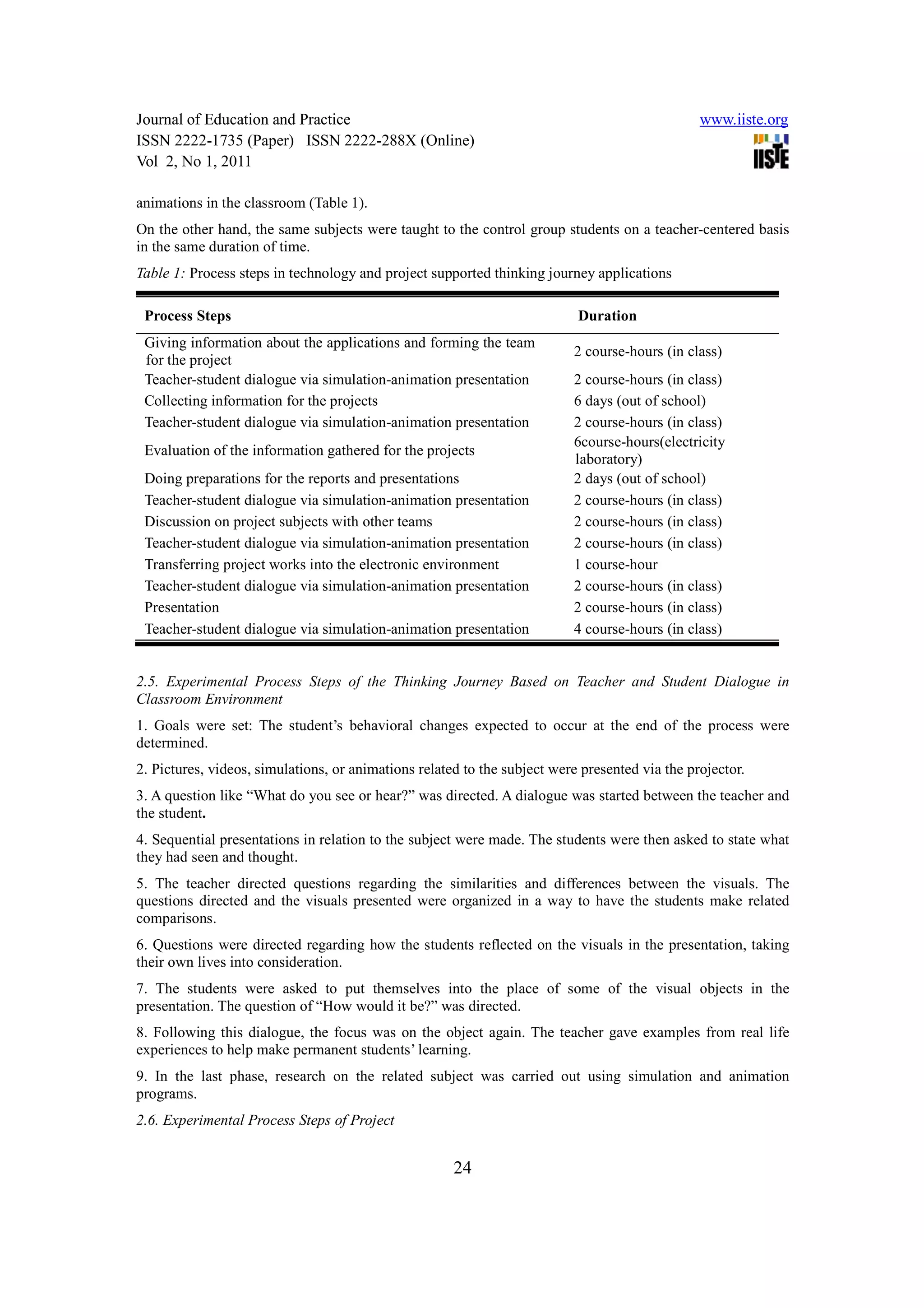 Journal of Education and Practice                                                               www.iiste.org
ISSN 2222-1735 (Paper) ISSN 2222-288X (Online)
Vol 2, No 1, 2011

animations in the classroom (Table 1).
On the other hand, the same subjects were taught to the control group students on a teacher-centered basis
in the same duration of time.
Table 1: Process steps in technology and project supported thinking journey applications

 Process Steps                                                             Duration
 Giving information about the applications and forming the team
                                                                          2 course-hours (in class)
 for the project
 Teacher-student dialogue via simulation-animation presentation           2 course-hours (in class)
 Collecting information for the projects                                  6 days (out of school)
 Teacher-student dialogue via simulation-animation presentation           2 course-hours (in class)
                                                                          6course-hours(electricity
 Evaluation of the information gathered for the projects
                                                                          laboratory)
 Doing preparations for the reports and presentations                     2 days (out of school)
 Teacher-student dialogue via simulation-animation presentation           2 course-hours (in class)
 Discussion on project subjects with other teams                          2 course-hours (in class)
 Teacher-student dialogue via simulation-animation presentation           2 course-hours (in class)
 Transferring project works into the electronic environment               1 course-hour
 Teacher-student dialogue via simulation-animation presentation           2 course-hours (in class)
 Presentation                                                             2 course-hours (in class)
 Teacher-student dialogue via simulation-animation presentation           4 course-hours (in class)


2.5. Experimental Process Steps of the Thinking Journey Based on Teacher and Student Dialogue in
Classroom Environment
1. Goals were set: The student’s behavioral changes expected to occur at the end of the process were
determined.
2. Pictures, videos, simulations, or animations related to the subject were presented via the projector.
3. A question like “What do you see or hear?” was directed. A dialogue was started between the teacher and
the student.
4. Sequential presentations in relation to the subject were made. The students were then asked to state what
they had seen and thought.
5. The teacher directed questions regarding the similarities and differences between the visuals. The
questions directed and the visuals presented were organized in a way to have the students make related
comparisons.
6. Questions were directed regarding how the students reflected on the visuals in the presentation, taking
their own lives into consideration.
7. The students were asked to put themselves into the place of some of the visual objects in the
presentation. The question of “How would it be?” was directed.
8. Following this dialogue, the focus was on the object again. The teacher gave examples from real life
experiences to help make permanent students’ learning.
9. In the last phase, research on the related subject was carried out using simulation and animation
programs.
2.6. Experimental Process Steps of Project


                                                      24
 