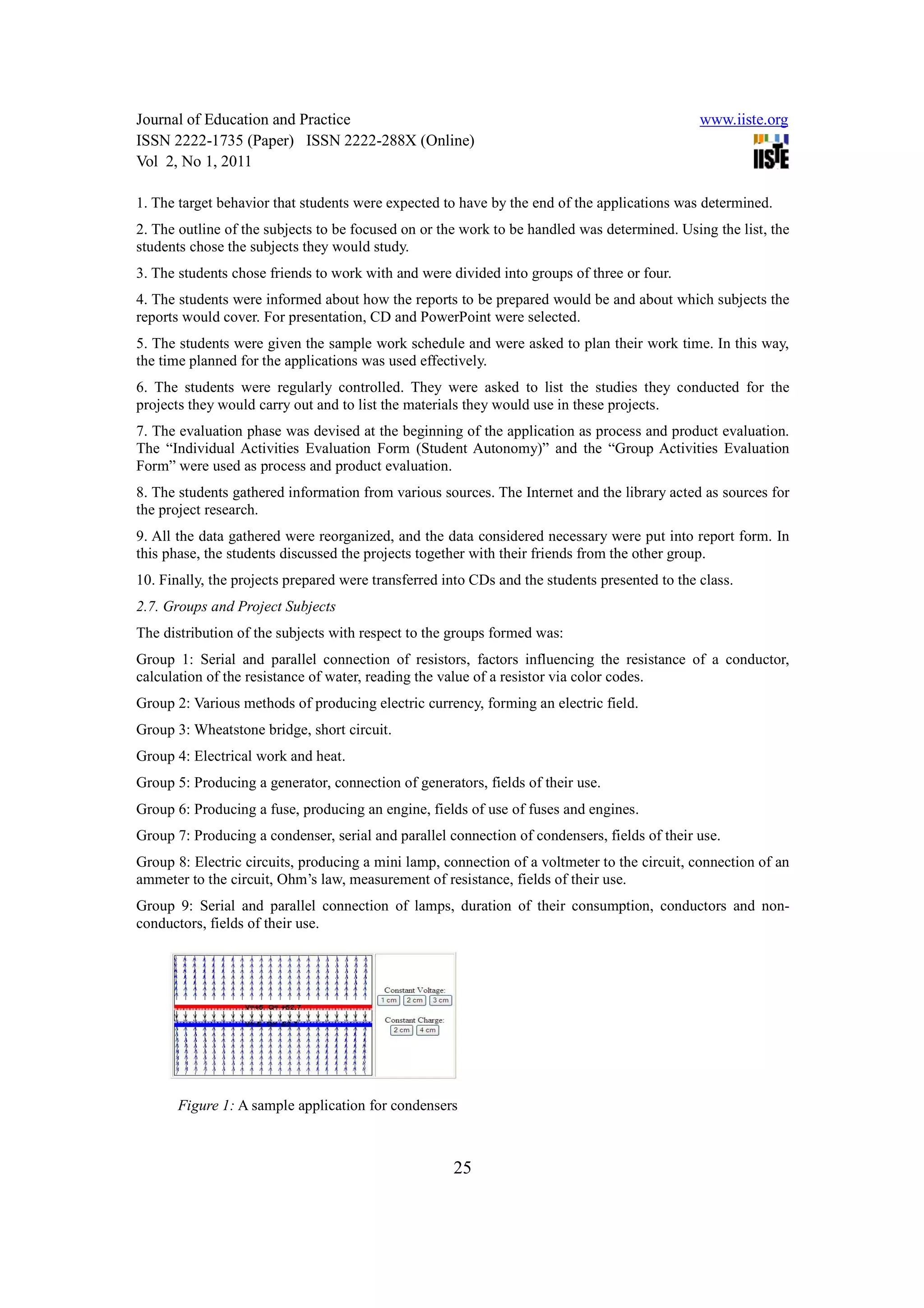 Journal of Education and Practice                                                              www.iiste.org
ISSN 2222-1735 (Paper) ISSN 2222-288X (Online)
Vol 2, No 1, 2011

1. The target behavior that students were expected to have by the end of the applications was determined.
2. The outline of the subjects to be focused on or the work to be handled was determined. Using the list, the
students chose the subjects they would study.
3. The students chose friends to work with and were divided into groups of three or four.
4. The students were informed about how the reports to be prepared would be and about which subjects the
reports would cover. For presentation, CD and PowerPoint were selected.
5. The students were given the sample work schedule and were asked to plan their work time. In this way,
the time planned for the applications was used effectively.
6. The students were regularly controlled. They were asked to list the studies they conducted for the
projects they would carry out and to list the materials they would use in these projects.
7. The evaluation phase was devised at the beginning of the application as process and product evaluation.
The “Individual Activities Evaluation Form (Student Autonomy)” and the “Group Activities Evaluation
Form” were used as process and product evaluation.
8. The students gathered information from various sources. The Internet and the library acted as sources for
the project research.
9. All the data gathered were reorganized, and the data considered necessary were put into report form. In
this phase, the students discussed the projects together with their friends from the other group.
10. Finally, the projects prepared were transferred into CDs and the students presented to the class.
2.7. Groups and Project Subjects
The distribution of the subjects with respect to the groups formed was:
Group 1: Serial and parallel connection of resistors, factors influencing the resistance of a conductor,
calculation of the resistance of water, reading the value of a resistor via color codes.
Group 2: Various methods of producing electric currency, forming an electric field.
Group 3: Wheatstone bridge, short circuit.
Group 4: Electrical work and heat.
Group 5: Producing a generator, connection of generators, fields of their use.
Group 6: Producing a fuse, producing an engine, fields of use of fuses and engines.
Group 7: Producing a condenser, serial and parallel connection of condensers, fields of their use.
Group 8: Electric circuits, producing a mini lamp, connection of a voltmeter to the circuit, connection of an
ammeter to the circuit, Ohm’s law, measurement of resistance, fields of their use.
Group 9: Serial and parallel connection of lamps, duration of their consumption, conductors and non-
conductors, fields of their use.




       Figure 1: A sample application for condensers



                                                     25
 