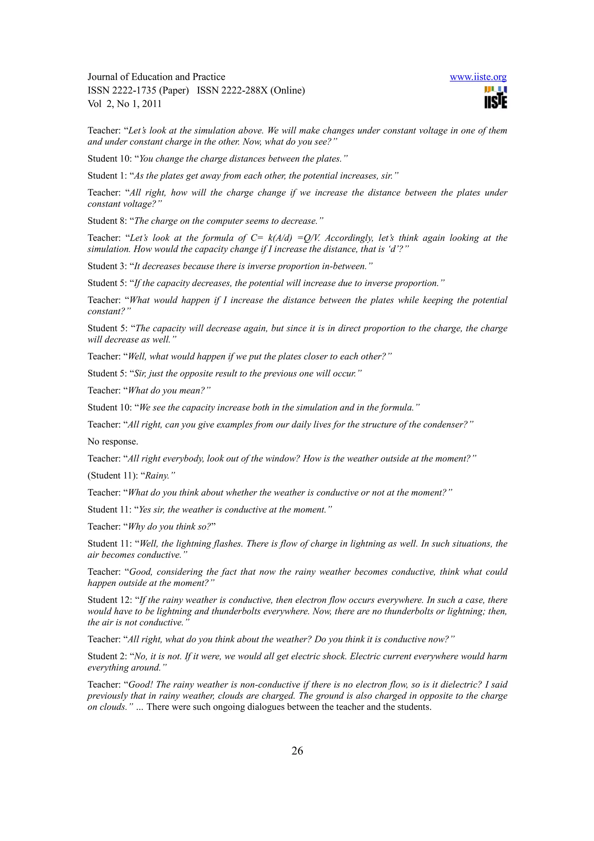 Journal of Education and Practice                                                                www.iiste.org
ISSN 2222-1735 (Paper) ISSN 2222-288X (Online)
Vol 2, No 1, 2011

Teacher: “Let’s look at the simulation above. We will make changes under constant voltage in one of them
and under constant charge in the other. Now, what do you see?”
Student 10: “You change the charge distances between the plates.”
Student 1: “As the plates get away from each other, the potential increases, sir.”
Teacher: “All right, how will the charge change if we increase the distance between the plates under
constant voltage?”
Student 8: “The charge on the computer seems to decrease.”
Teacher: “Let’s look at the formula of C= k(A/d) =Q/V. Accordingly, let’s think again looking at the
simulation. How would the capacity change if I increase the distance, that is ‘d’?”
Student 3: “It decreases because there is inverse proportion in-between.”
Student 5: “If the capacity decreases, the potential will increase due to inverse proportion.”
Teacher: “What would happen if I increase the distance between the plates while keeping the potential
constant?”
Student 5: “The capacity will decrease again, but since it is in direct proportion to the charge, the charge
will decrease as well.”
Teacher: “Well, what would happen if we put the plates closer to each other?”
Student 5: “Sir, just the opposite result to the previous one will occur.”
Teacher: “What do you mean?”
Student 10: “We see the capacity increase both in the simulation and in the formula.”
Teacher: “All right, can you give examples from our daily lives for the structure of the condenser?”
No response.
Teacher: “All right everybody, look out of the window? How is the weather outside at the moment?”
(Student 11): “Rainy.”
Teacher: “What do you think about whether the weather is conductive or not at the moment?”
Student 11: “Yes sir, the weather is conductive at the moment.”
Teacher: “Why do you think so?”
Student 11: “Well, the lightning flashes. There is flow of charge in lightning as well. In such situations, the
air becomes conductive.”
Teacher: “Good, considering the fact that now the rainy weather becomes conductive, think what could
happen outside at the moment?”
Student 12: “If the rainy weather is conductive, then electron flow occurs everywhere. In such a case, there
would have to be lightning and thunderbolts everywhere. Now, there are no thunderbolts or lightning; then,
the air is not conductive.”
Teacher: “All right, what do you think about the weather? Do you think it is conductive now?”
Student 2: “No, it is not. If it were, we would all get electric shock. Electric current everywhere would harm
everything around.”
Teacher: “Good! The rainy weather is non-conductive if there is no electron flow, so is it dielectric? I said
previously that in rainy weather, clouds are charged. The ground is also charged in opposite to the charge
on clouds.” … There were such ongoing dialogues between the teacher and the students.



                                                       26
 
