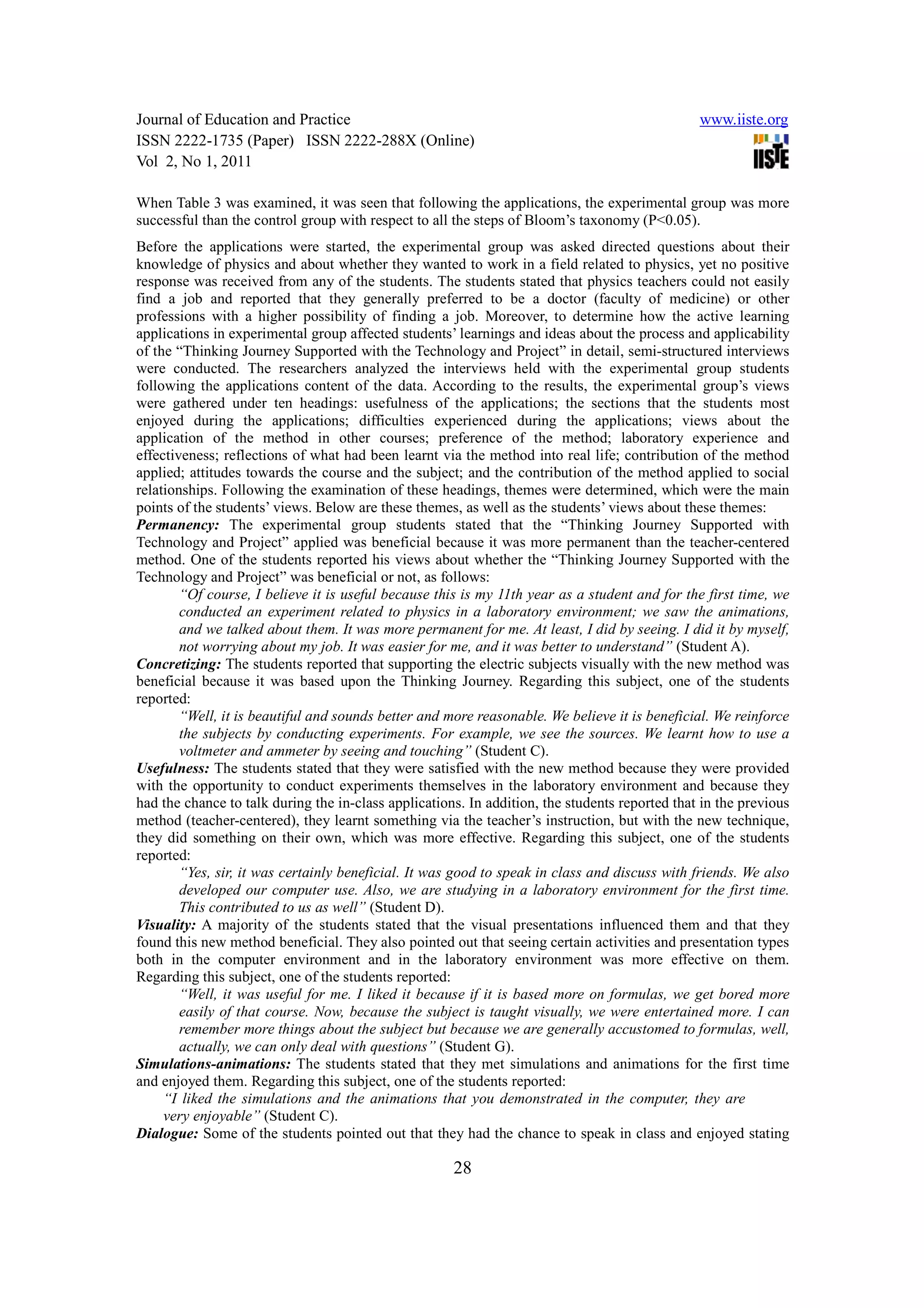 Journal of Education and Practice                                                               www.iiste.org
ISSN 2222-1735 (Paper) ISSN 2222-288X (Online)
Vol 2, No 1, 2011

When Table 3 was examined, it was seen that following the applications, the experimental group was more
successful than the control group with respect to all the steps of Bloom’s taxonomy (P<0.05).
Before the applications were started, the experimental group was asked directed questions about their
knowledge of physics and about whether they wanted to work in a field related to physics, yet no positive
response was received from any of the students. The students stated that physics teachers could not easily
find a job and reported that they generally preferred to be a doctor (faculty of medicine) or other
professions with a higher possibility of finding a job. Moreover, to determine how the active learning
applications in experimental group affected students’ learnings and ideas about the process and applicability
of the “Thinking Journey Supported with the Technology and Project” in detail, semi-structured interviews
were conducted. The researchers analyzed the interviews held with the experimental group students
following the applications content of the data. According to the results, the experimental group’s views
were gathered under ten headings: usefulness of the applications; the sections that the students most
enjoyed during the applications; difficulties experienced during the applications; views about the
application of the method in other courses; preference of the method; laboratory experience and
effectiveness; reflections of what had been learnt via the method into real life; contribution of the method
applied; attitudes towards the course and the subject; and the contribution of the method applied to social
relationships. Following the examination of these headings, themes were determined, which were the main
points of the students’ views. Below are these themes, as well as the students’ views about these themes:
Permanency: The experimental group students stated that the “Thinking Journey Supported with
Technology and Project” applied was beneficial because it was more permanent than the teacher-centered
method. One of the students reported his views about whether the “Thinking Journey Supported with the
Technology and Project” was beneficial or not, as follows:
        “Of course, I believe it is useful because this is my 11th year as a student and for the first time, we
        conducted an experiment related to physics in a laboratory environment; we saw the animations,
        and we talked about them. It was more permanent for me. At least, I did by seeing. I did it by myself,
        not worrying about my job. It was easier for me, and it was better to understand” (Student A).
Concretizing: The students reported that supporting the electric subjects visually with the new method was
beneficial because it was based upon the Thinking Journey. Regarding this subject, one of the students
reported:
        “Well, it is beautiful and sounds better and more reasonable. We believe it is beneficial. We reinforce
        the subjects by conducting experiments. For example, we see the sources. We learnt how to use a
        voltmeter and ammeter by seeing and touching” (Student C).
Usefulness: The students stated that they were satisfied with the new method because they were provided
with the opportunity to conduct experiments themselves in the laboratory environment and because they
had the chance to talk during the in-class applications. In addition, the students reported that in the previous
method (teacher-centered), they learnt something via the teacher’s instruction, but with the new technique,
they did something on their own, which was more effective. Regarding this subject, one of the students
reported:
        “Yes, sir, it was certainly beneficial. It was good to speak in class and discuss with friends. We also
        developed our computer use. Also, we are studying in a laboratory environment for the first time.
        This contributed to us as well” (Student D).
Visuality: A majority of the students stated that the visual presentations influenced them and that they
found this new method beneficial. They also pointed out that seeing certain activities and presentation types
both in the computer environment and in the laboratory environment was more effective on them.
Regarding this subject, one of the students reported:
        “Well, it was useful for me. I liked it because if it is based more on formulas, we get bored more
        easily of that course. Now, because the subject is taught visually, we were entertained more. I can
        remember more things about the subject but because we are generally accustomed to formulas, well,
        actually, we can only deal with questions” (Student G).
Simulations-animations: The students stated that they met simulations and animations for the first time
and enjoyed them. Regarding this subject, one of the students reported:
     “I liked the simulations and the animations that you demonstrated in the computer, they are
     very enjoyable” (Student C).
Dialogue: Some of the students pointed out that they had the chance to speak in class and enjoyed stating

                                                      28
 