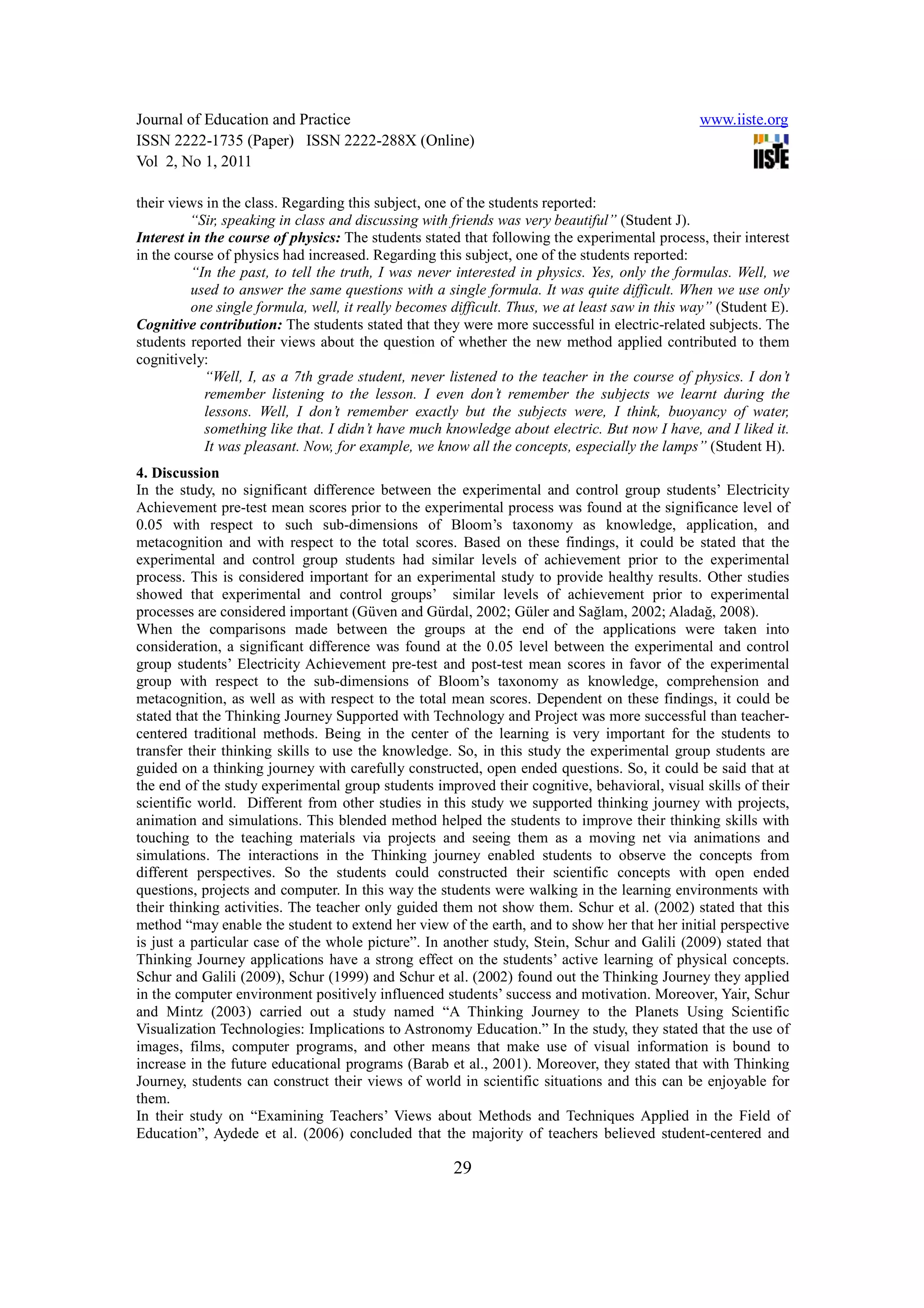 Journal of Education and Practice                                                               www.iiste.org
ISSN 2222-1735 (Paper) ISSN 2222-288X (Online)
Vol 2, No 1, 2011

their views in the class. Regarding this subject, one of the students reported:
         “Sir, speaking in class and discussing with friends was very beautiful” (Student J).
Interest in the course of physics: The students stated that following the experimental process, their interest
in the course of physics had increased. Regarding this subject, one of the students reported:
          “In the past, to tell the truth, I was never interested in physics. Yes, only the formulas. Well, we
          used to answer the same questions with a single formula. It was quite difficult. When we use only
          one single formula, well, it really becomes difficult. Thus, we at least saw in this way” (Student E).
Cognitive contribution: The students stated that they were more successful in electric-related subjects. The
students reported their views about the question of whether the new method applied contributed to them
cognitively:
            “Well, I, as a 7th grade student, never listened to the teacher in the course of physics. I don’t
            remember listening to the lesson. I even don’t remember the subjects we learnt during the
            lessons. Well, I don’t remember exactly but the subjects were, I think, buoyancy of water,
            something like that. I didn’t have much knowledge about electric. But now I have, and I liked it.
            It was pleasant. Now, for example, we know all the concepts, especially the lamps” (Student H).
4. Discussion
In the study, no significant difference between the experimental and control group students’ Electricity
Achievement pre-test mean scores prior to the experimental process was found at the significance level of
0.05 with respect to such sub-dimensions of Bloom’s taxonomy as knowledge, application, and
metacognition and with respect to the total scores. Based on these findings, it could be stated that the
experimental and control group students had similar levels of achievement prior to the experimental
process. This is considered important for an experimental study to provide healthy results. Other studies
showed that experimental and control groups’ similar levels of achievement prior to experimental
processes are considered important (Güven and Gürdal, 2002; Güler and Sağlam, 2002; Aladağ, 2008).
When the comparisons made between the groups at the end of the applications were taken into
consideration, a significant difference was found at the 0.05 level between the experimental and control
group students’ Electricity Achievement pre-test and post-test mean scores in favor of the experimental
group with respect to the sub-dimensions of Bloom’s taxonomy as knowledge, comprehension and
metacognition, as well as with respect to the total mean scores. Dependent on these findings, it could be
stated that the Thinking Journey Supported with Technology and Project was more successful than teacher-
centered traditional methods. Being in the center of the learning is very important for the students to
transfer their thinking skills to use the knowledge. So, in this study the experimental group students are
guided on a thinking journey with carefully constructed, open ended questions. So, it could be said that at
the end of the study experimental group students improved their cognitive, behavioral, visual skills of their
scientific world. Different from other studies in this study we supported thinking journey with projects,
animation and simulations. This blended method helped the students to improve their thinking skills with
touching to the teaching materials via projects and seeing them as a moving net via animations and
simulations. The interactions in the Thinking journey enabled students to observe the concepts from
different perspectives. So the students could constructed their scientific concepts with open ended
questions, projects and computer. In this way the students were walking in the learning environments with
their thinking activities. The teacher only guided them not show them. Schur et al. (2002) stated that this
method “may enable the student to extend her view of the earth, and to show her that her initial perspective
is just a particular case of the whole picture”. In another study, Stein, Schur and Galili (2009) stated that
Thinking Journey applications have a strong effect on the students’ active learning of physical concepts.
Schur and Galili (2009), Schur (1999) and Schur et al. (2002) found out the Thinking Journey they applied
in the computer environment positively influenced students’ success and motivation. Moreover, Yair, Schur
and Mintz (2003) carried out a study named “A Thinking Journey to the Planets Using Scientific
Visualization Technologies: Implications to Astronomy Education.” In the study, they stated that the use of
images, films, computer programs, and other means that make use of visual information is bound to
increase in the future educational programs (Barab et al., 2001). Moreover, they stated that with Thinking
Journey, students can construct their views of world in scientific situations and this can be enjoyable for
them.
In their study on “Examining Teachers’ Views about Methods and Techniques Applied in the Field of
Education”, Aydede et al. (2006) concluded that the majority of teachers believed student-centered and

                                                      29
 