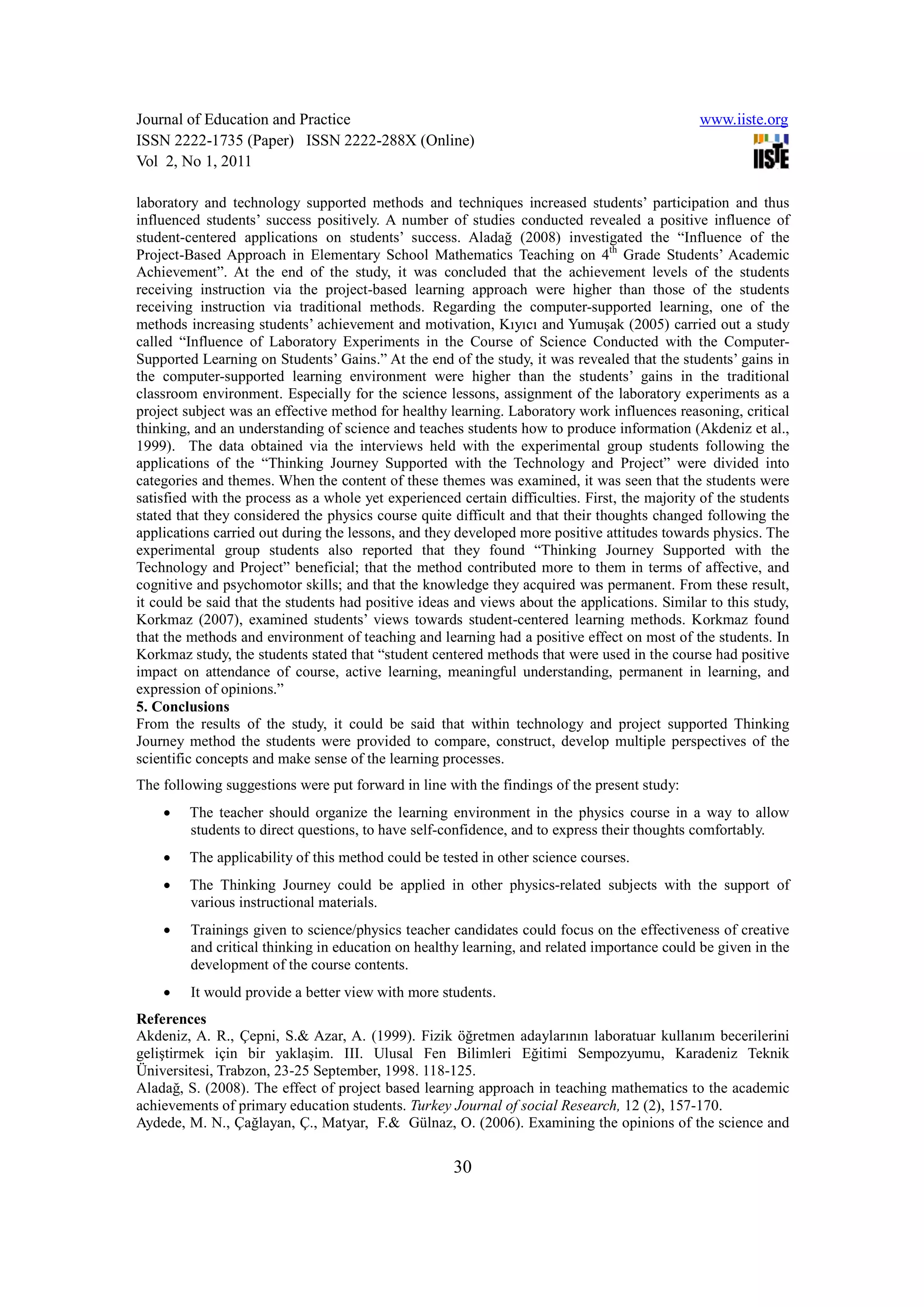 Journal of Education and Practice                                                              www.iiste.org
ISSN 2222-1735 (Paper) ISSN 2222-288X (Online)
Vol 2, No 1, 2011

laboratory and technology supported methods and techniques increased students’ participation and thus
influenced students’ success positively. A number of studies conducted revealed a positive influence of
student-centered applications on students’ success. Aladağ (2008) investigated the “Influence of the
Project-Based Approach in Elementary School Mathematics Teaching on 4th Grade Students’ Academic
Achievement”. At the end of the study, it was concluded that the achievement levels of the students
receiving instruction via the project-based learning approach were higher than those of the students
receiving instruction via traditional methods. Regarding the computer-supported learning, one of the
methods increasing students’ achievement and motivation, Kıyıcı and Yumuşak (2005) carried out a study
called “Influence of Laboratory Experiments in the Course of Science Conducted with the Computer-
Supported Learning on Students’ Gains.” At the end of the study, it was revealed that the students’ gains in
the computer-supported learning environment were higher than the students’ gains in the traditional
classroom environment. Especially for the science lessons, assignment of the laboratory experiments as a
project subject was an effective method for healthy learning. Laboratory work influences reasoning, critical
thinking, and an understanding of science and teaches students how to produce information (Akdeniz et al.,
1999). The data obtained via the interviews held with the experimental group students following the
applications of the “Thinking Journey Supported with the Technology and Project” were divided into
categories and themes. When the content of these themes was examined, it was seen that the students were
satisfied with the process as a whole yet experienced certain difficulties. First, the majority of the students
stated that they considered the physics course quite difficult and that their thoughts changed following the
applications carried out during the lessons, and they developed more positive attitudes towards physics. The
experimental group students also reported that they found “Thinking Journey Supported with the
Technology and Project” beneficial; that the method contributed more to them in terms of affective, and
cognitive and psychomotor skills; and that the knowledge they acquired was permanent. From these result,
it could be said that the students had positive ideas and views about the applications. Similar to this study,
Korkmaz (2007), examined students’ views towards student-centered learning methods. Korkmaz found
that the methods and environment of teaching and learning had a positive effect on most of the students. In
Korkmaz study, the students stated that “student centered methods that were used in the course had positive
impact on attendance of course, active learning, meaningful understanding, permanent in learning, and
expression of opinions.”
5. Conclusions
From the results of the study, it could be said that within technology and project supported Thinking
Journey method the students were provided to compare, construct, develop multiple perspectives of the
scientific concepts and make sense of the learning processes.
The following suggestions were put forward in line with the findings of the present study:
    •    The teacher should organize the learning environment in the physics course in a way to allow
         students to direct questions, to have self-confidence, and to express their thoughts comfortably.
    •    The applicability of this method could be tested in other science courses.
    •    The Thinking Journey could be applied in other physics-related subjects with the support of
         various instructional materials.
    •    Trainings given to science/physics teacher candidates could focus on the effectiveness of creative
         and critical thinking in education on healthy learning, and related importance could be given in the
         development of the course contents.
    •    It would provide a better view with more students.
References
Akdeniz, A. R., Çepni, S.& Azar, A. (1999). Fizik öğretmen adaylarının laboratuar kullanım becerilerini
geliştirmek için bir yaklaşim. III. Ulusal Fen Bilimleri Eğitimi Sempozyumu, Karadeniz Teknik
Üniversitesi, Trabzon, 23-25 September, 1998. 118-125.
Aladağ, S. (2008). The effect of project based learning approach in teaching mathematics to the academic
achievements of primary education students. Turkey Journal of social Research, 12 (2), 157-170.
Aydede, M. N., Çağlayan, Ç., Matyar, F.& Gülnaz, O. (2006). Examining the opinions of the science and


                                                     30
 
