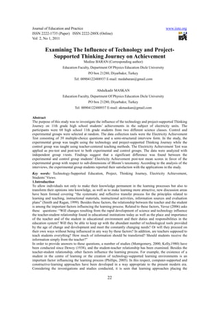 Journal of Education and Practice                                                            www.iiste.org
ISSN 2222-1735 (Paper) ISSN 2222-288X (Online)
Vol 2, No 1, 2011


        Examining The Influence of Technology and Project-
           Supported Thinking Journey on Achievement
                                   Medine BARAN (Corresponding author)
                     Education Faculty, Department Of Physics Education Dicle University
                                       PO box 21280, Diyarbakır, Turkey
                             Tel: 00904122488937 E-mail: medabaran@gmail.com


                                             Abdulkadir MASKAN
                     Education Faculty, Department Of Physics Education Dicle University
                                       PO box 21280, Diyarbakır, Turkey
                             Tel: 00904122488937 E-mail: akmaskan@gmail.com

Abstract
The purpose of this study was to investigate the influence of the technology and project-supported Thinking
Journey on 11th grade high school students’ achievements in the subject of electricity units. The
participants were 68 high school 11th grade students from two different science classes. Control and
experimental groups were selected at random. The data collection tools were the Electricity Achievement
Test consisting of 39 multiple-choice questions and a semi-structured interview form. In the study, the
experimental group was taught using the technology and project-supported Thinking Journey while the
control group was taught using teacher-centered teaching methods. The Electricity Achievement Test was
applied as pre-test and post-test to both experimental and control groups. The data were analyzed with
independent group t-tests. Findings suggest that a significant difference was found between the
experimental and control group students’ Electricity Achievement post-test mean scores in favor of the
experimental group with respect to sub-dimensions of Bloom’s taxonomy. According to the analysis of the
interviews, the experimental group students reported their satisfaction with the applications in the study.
Key words: Technology-Supported Education, Project, Thinking Journey, Electricity Achievement,
Students’ Views.
1.Introduction
To allow individuals not only to make their knowledge permanent in the learning processes but also to
transform their opinions into knowledge, as well as to make learning more attractive, new discussion areas
have been formed covering “the systematic and reflective transfer process for the principles related to
learning and teaching, instructional materials, instructional activities, information sources and evaluation
plans” (Smith and Ragan, 1999). Besides these factors, the relationship between the teacher and the student
is among the important factors influencing the learning process. Related to these factors, Yavuz (2006) asks
these questions: “Will changes resulting from the rapid development of science and technology influence
the teacher-student relationship found in educational institutions today as well as the place and importance
of the teacher and of the student in educational environment and their duties and responsibilities in the
education system? Will they be able to keep up with the abundant number of technological tools provided
by the age of change and development and meet the constantly changing needs? Or will they proceed on
their own ways without being influenced in any way by these factors? In addition, are teachers supposed to
teach students everything? How much of information should be transferred? Should students receive the
information simply from the teacher?”
In order to provide answers to these questions, a number of studies (Montgomery, 2000; Kelly,1980) have
been conducted since Dewey (1938), and the student-teacher relationship has been examined. Besides the
teacher-student relationship, other factors influence the learning process. For example, the existence of a
student in the centre of learning or the creation of technology-supported learning environments is an
important factor influencing the learning process (Phillips, 2005). In this respect, computer-supported and
constructive-learning approaches have been developed in a way appropriate to the present modern era.
Considering the investigations and studies conducted, it is seen that learning approaches placing the

                                                    22
 