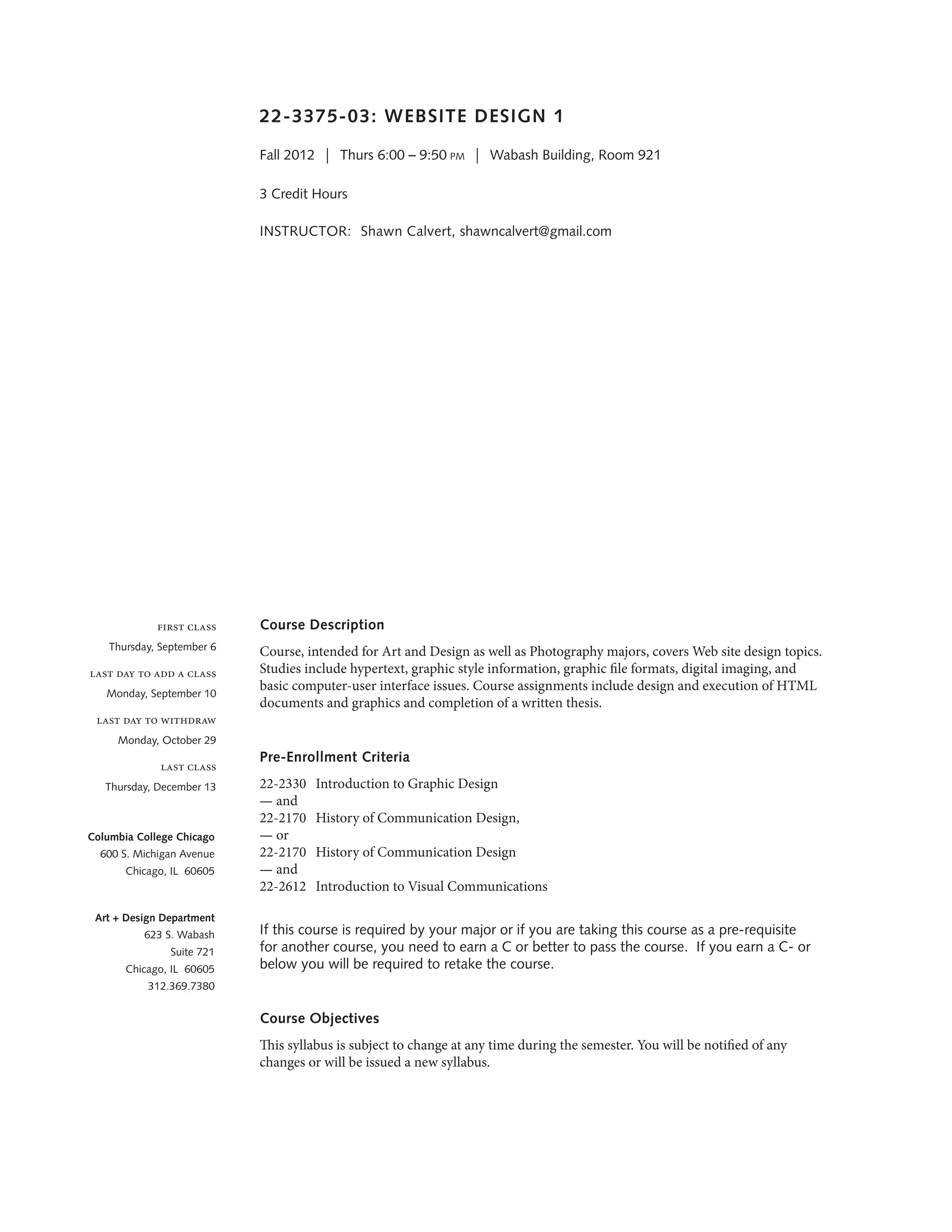 22-3375-03: WEBSITE DESIGN 1
Fall 2012  |  Thurs 6:00 – 9:50 pm  |  Wabash Building, Room 921
3 Credit Hours 
INSTRUCTOR: 	Shawn Calvert, shawncalvert@gmail.com
	
Course Description
Course, intended for Art and Design as well as Photography majors, covers Web site design topics.
Studies include hypertext, graphic style information, graphic file formats, digital imaging, and
basic computer-user interface issues. Course assignments include design and execution of HTML
documents and graphics and completion of a written thesis.
Pre-Enrollment Criteria
22-2330	 Introduction to Graphic Design
— and
22-2170	 History of Communication Design,
— or
22-2170	 History of Communication Design
— and
22-2612	 Introduction to Visual Communications
If this course is required by your major or if you are taking this course as a pre-requisite
for another course, you need to earn a C or better to pass the course. If you earn a C- or
below you will be required to retake the course.
Course Objectives
This syllabus is subject to change at any time during the semester. You will be notified of any
changes or will be issued a new syllabus.
first class
Thursday, September 6
last day to add a class
Monday, September 10
last day to withdraw
Monday, October 29
last class
Thursday, December 13
Columbia College Chicago
600 S. Michigan Avenue
Chicago, IL 60605
Art + Design Department
623 S. Wabash
Suite 721
Chicago, IL 60605
312.369.7380
 