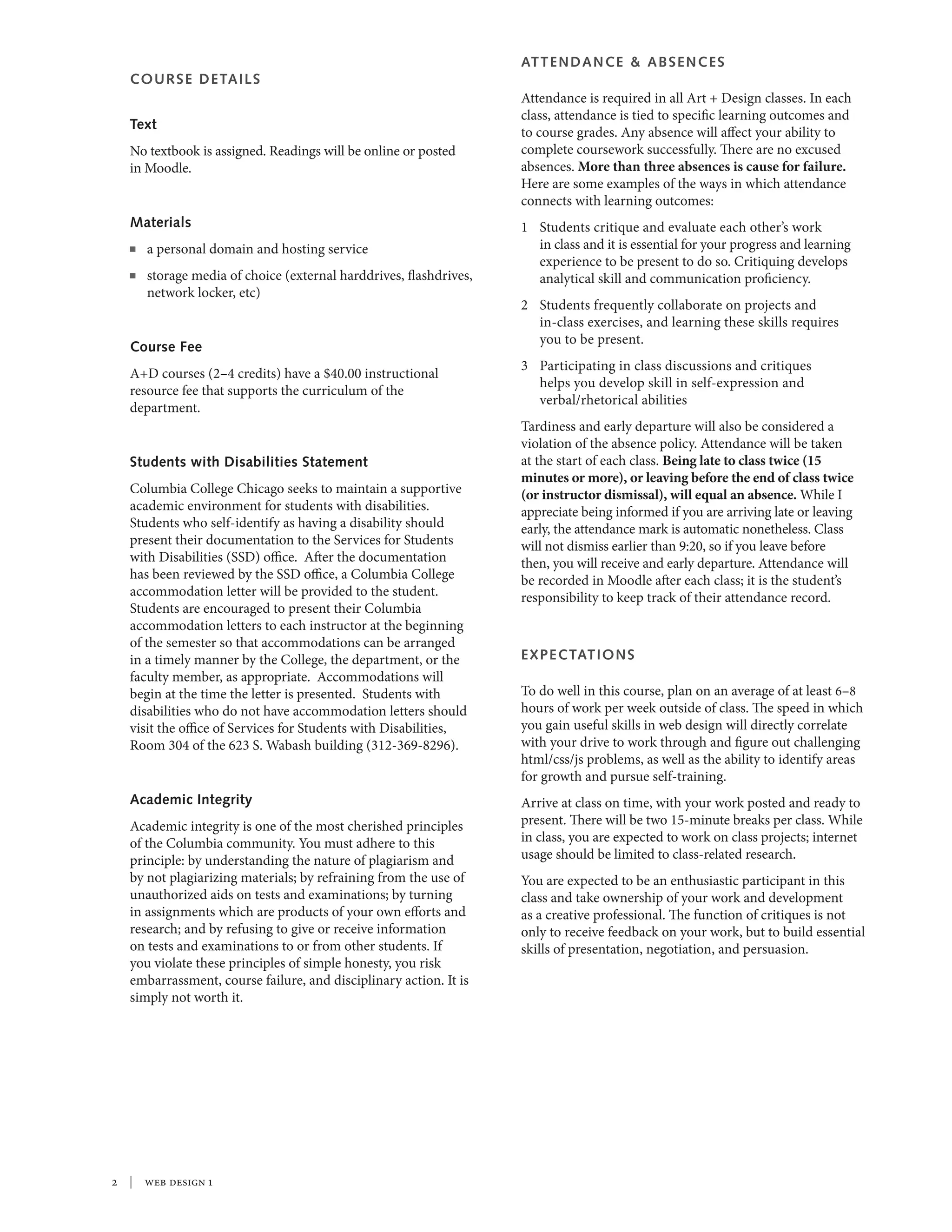  | web design 1
COURSE DETAILS
Text
No textbook is assigned. Readings will be online or posted
in Moodle.
Materials
n	 a personal domain and hosting service
n 	storage media of choice (external harddrives, flashdrives,
network locker, etc)
Course Fee
A+D courses (2–4 credits) have a $40.00 instructional
resource fee that supports the curriculum of the
department.
Students with Disabilities Statement
Columbia College Chicago seeks to maintain a supportive
academic environment for students with disabilities.
Students who self-identify as having a disability should
present their documentation to the Services for Students
with Disabilities (SSD) office. After the documentation
has been reviewed by the SSD office, a Columbia College
accommodation letter will be provided to the student.
Students are encouraged to present their Columbia
accommodation letters to each instructor at the beginning
of the semester so that accommodations can be arranged
in a timely manner by the College, the department, or the
faculty member, as appropriate. Accommodations will
begin at the time the letter is presented. Students with
disabilities who do not have accommodation letters should
visit the office of Services for Students with Disabilities,
Room 304 of the 623 S. Wabash building (312-369-8296).
Academic Integrity
Academic integrity is one of the most cherished principles
of the Columbia community. You must adhere to this
principle: by understanding the nature of plagiarism and
by not plagiarizing materials; by refraining from the use of
unauthorized aids on tests and examinations; by turning
in assignments which are products of your own efforts and
research; and by refusing to give or receive information
on tests and examinations to or from other students. If
you violate these principles of simple honesty, you risk
embarrassment, course failure, and disciplinary action. It is
simply not worth it.
ATTENDANCE & ABSENCES
Attendance is required in all Art + Design classes. In each
class, attendance is tied to specific learning outcomes and
to course grades. Any absence will affect your ability to
complete coursework successfully. There are no excused
absences. More than three absences is cause for failure.
Here are some examples of the ways in which attendance
connects with learning outcomes:
1	 Students critique and evaluate each other’s work
in class and it is essential for your progress and learning
experience to be present to do so. Critiquing develops
analytical skill and communication proficiency.
2	 Students frequently collaborate on projects and
in-class exercises, and learning these skills requires
you to be present.
3	 Participating in class discussions and critiques
helps you develop skill in self-expression and
verbal/rhetorical abilities
Tardiness and early departure will also be considered a
violation of the absence policy. Attendance will be taken
at the start of each class. Being late to class twice (15
minutes or more), or leaving before the end of class twice
(or instructor dismissal), will equal an absence. While I
appreciate being informed if you are arriving late or leaving
early, the attendance mark is automatic nonetheless. Class
will not dismiss earlier than 9:20, so if you leave before
then, you will receive and early departure. Attendance will
be recorded in Moodle after each class; it is the student’s
responsibility to keep track of their attendance record.
EXPECTATIONS
To do well in this course, plan on an average of at least 6–8
hours of work per week outside of class. The speed in which
you gain useful skills in web design will directly correlate
with your drive to work through and figure out challenging
html/css/js problems, as well as the ability to identify areas
for growth and pursue self-training.
Arrive at class on time, with your work posted and ready to
present. There will be two 15-minute breaks per class. While
in class, you are expected to work on class projects; internet
usage should be limited to class-related research.
You are expected to be an enthusiastic participant in this
class and take ownership of your work and development
as a creative professional. The function of critiques is not
only to receive feedback on your work, but to build essential
skills of presentation, negotiation, and persuasion.
 