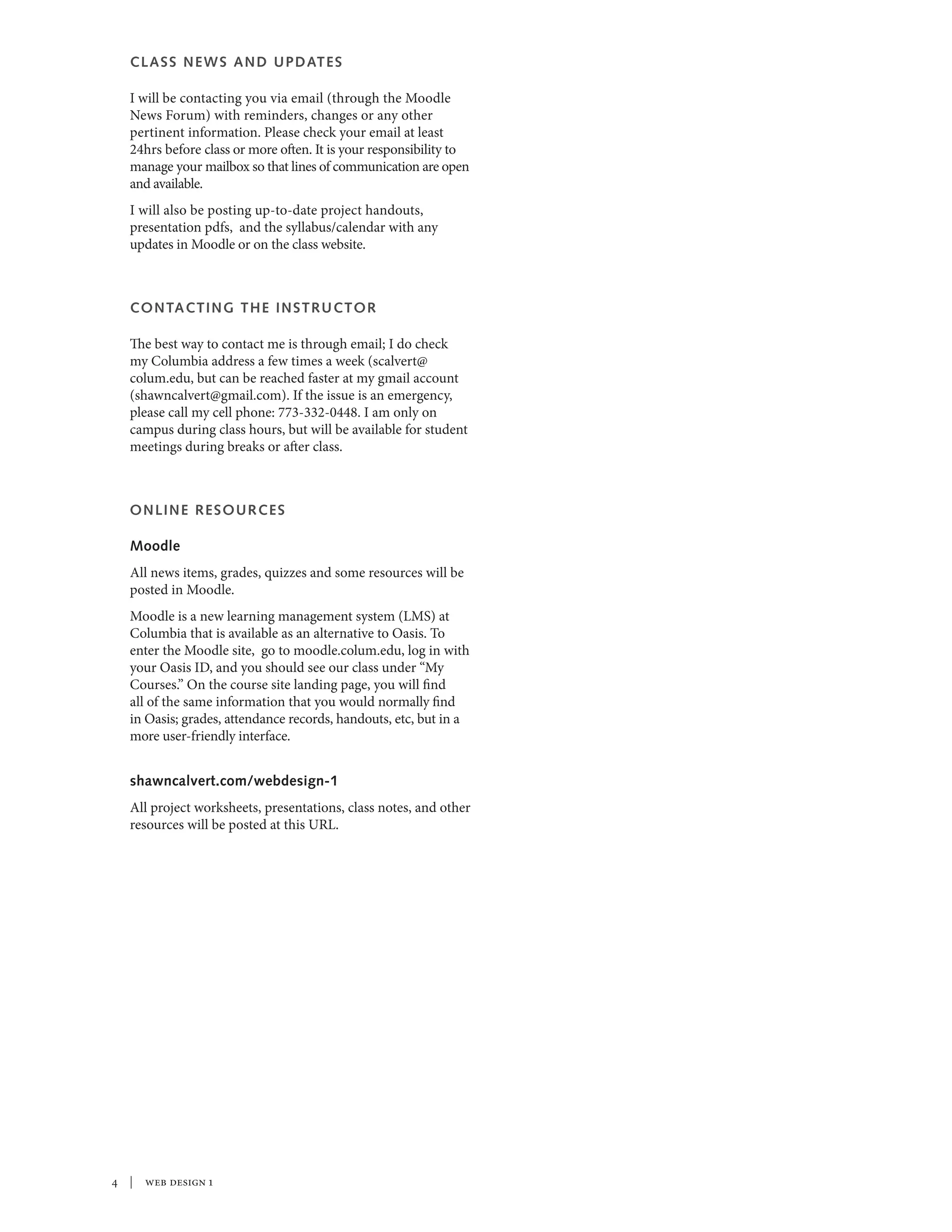 CLASS NEWS AND UPDATES
I will be contacting you via email (through the Moodle
News Forum) with reminders, changes or any other
pertinent information. Please check your email at least
24hrs before class or more often. It is your responsibility to
manage your mailbox so that lines of communication are open
and available.
I will also be posting up-to-date project handouts,
presentation pdfs, and the syllabus/calendar with any
updates in Moodle or on the class website.
CONTACTING THE INSTRUCTOR
The best way to contact me is through email; I do check
my Columbia address a few times a week (scalvert@
colum.edu, but can be reached faster at my gmail account
(shawncalvert@gmail.com). If the issue is an emergency,
please call my cell phone: 773-332-0448. I am only on
campus during class hours, but will be available for student
meetings during breaks or after class.
ONLINE RESOURCES
Moodle
All news items, grades, quizzes and some resources will be
posted in Moodle.
Moodle is a new learning management system (LMS) at
Columbia that is available as an alternative to Oasis. To
enter the Moodle site, go to moodle.colum.edu, log in with
your Oasis ID, and you should see our class under “My
Courses.” On the course site landing page, you will find
all of the same information that you would normally find
in Oasis; grades, attendance records, handouts, etc, but in a
more user-friendly interface.
shawncalvert.com/webdesign-1
All project worksheets, presentations, class notes, and other
resources will be posted at this URL.
 | web design 1
 