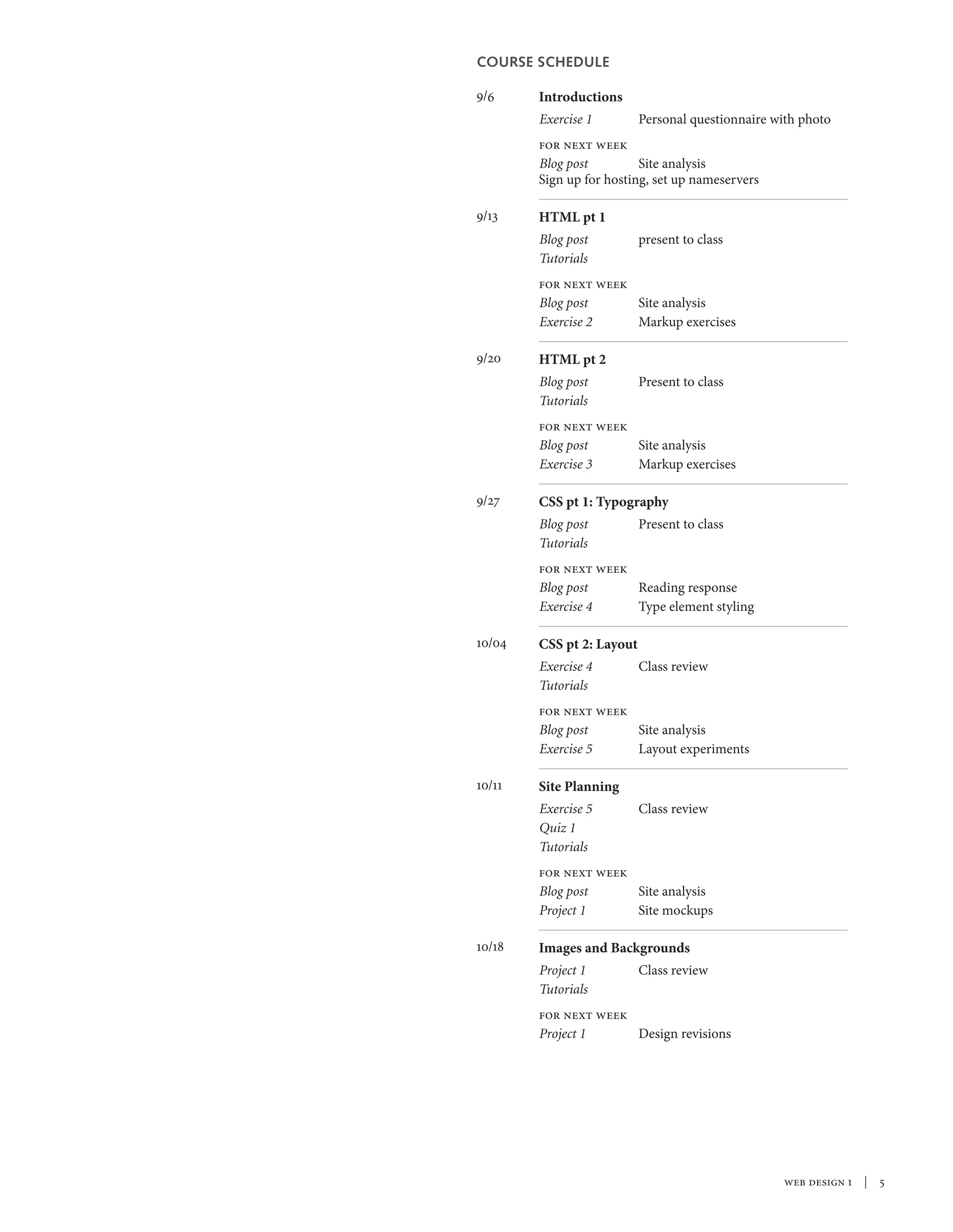 web design 1  |  
COURSE SCHEDULE
9/6	 Introductions
	 Exercise 1	 Personal questionnaire with photo
for next week
Blog post	 Site analysis
Sign up for hosting, set up nameservers
9/13	 HTML pt 1
Blog post	 present to class
Tutorials	
for next week
Blog post	 Site analysis
Exercise 2	 Markup exercises	
9/20	 HTML pt 2
Blog post	 Present to class
Tutorials	
for next week
Blog post	 Site analysis
Exercise 3	 Markup exercises
9/27	 CSS pt 1: Typography
Blog post	 Present to class
Tutorials	
for next week
Blog post	 Reading response
Exercise 4	 Type element styling
10/04	 CSS pt 2: Layout
Exercise 4	 Class review
Tutorials	
for next week
Blog post	 Site analysis
Exercise 5	 Layout experiments
10/11	 Site Planning
Exercise 5	 Class review
Quiz 1
Tutorials	
for next week
Blog post	 Site analysis
Project 1	 Site mockups
10/18	 Images and Backgrounds
Project 1	 Class review
Tutorials	
for next week
Project 1	 Design revisions
 