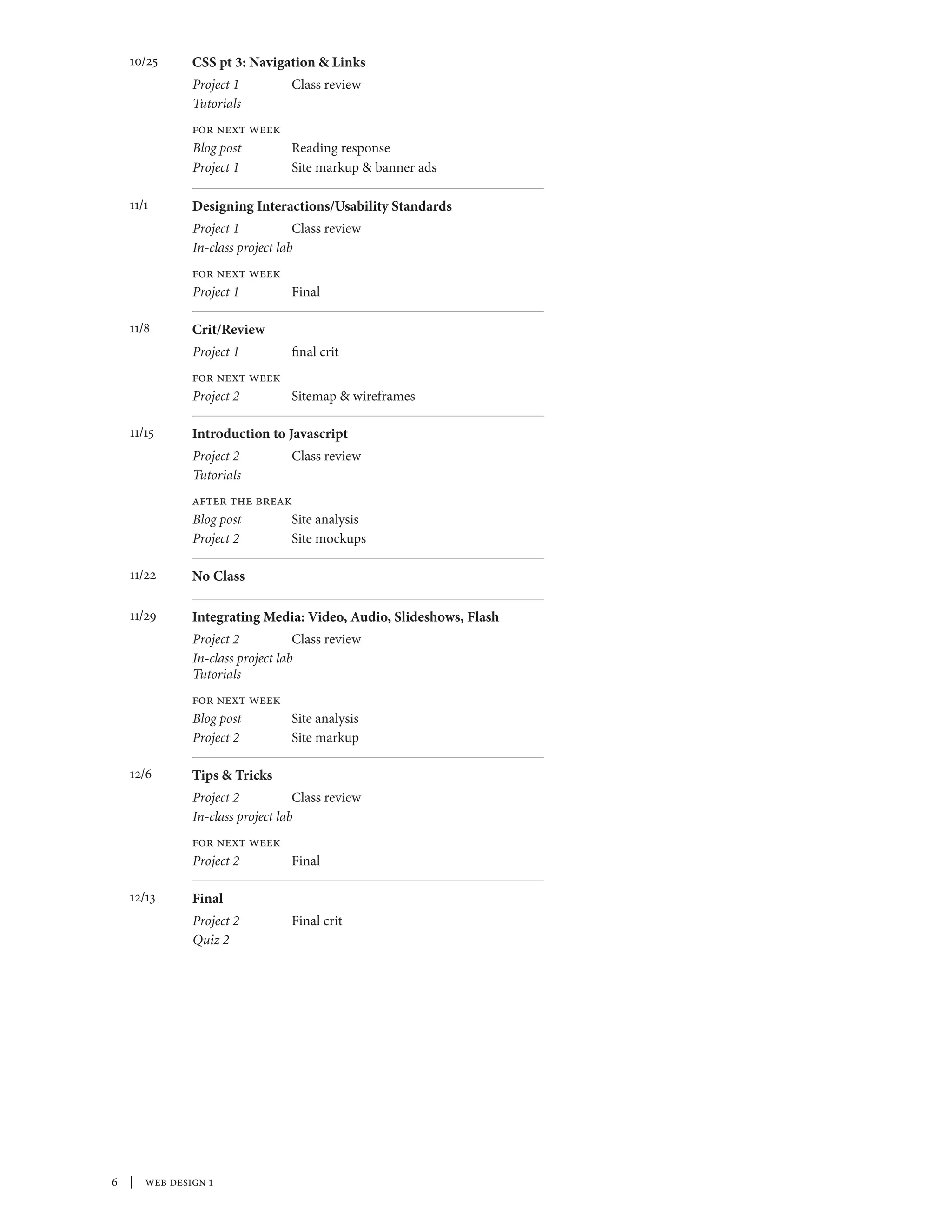  | web design 1
10/25	 CSS pt 3: Navigation & Links
Project 1	 Class review
Tutorials	
for next week
Blog post	 Reading response
Project 1	 Site markup & banner ads
11/1	 Designing Interactions/Usability Standards
Project 1	 Class review
In-class project lab	
for next week
Project 1	Final
11/8	 Crit/Review
Project 1	 final crit	
for next week
Project 2	 Sitemap & wireframes
11/15	 Introduction to Javascript
Project 2	 Class review
Tutorials	
after the break
Blog post	 Site analysis
Project 2	 Site mockups
11/22	 No Class
11/29	 Integrating Media: Video, Audio, Slideshows, Flash
Project 2	 Class review
In-class project lab	
Tutorials	
for next week
Blog post	 Site analysis
Project 2	 Site markup
12/6	 Tips & Tricks
Project 2	 Class review
In-class project lab		
for next week
Project 2	Final
12/13	 Final
Project 2	 Final crit
Quiz 2	
 