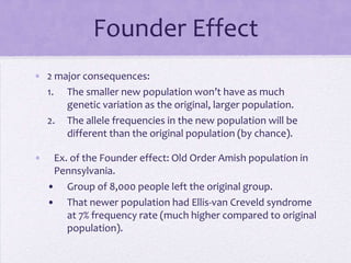 Founder Effect
• 2 major consequences:
  1. The smaller new population won’t have as much
      genetic variation as the original, larger population.
  2. The allele frequencies in the new population will be
      different than the original population (by chance).

•    Ex. of the Founder effect: Old Order Amish population in
     Pennsylvania.
    • Group of 8,000 people left the original group.
    • That newer population had Ellis-van Creveld syndrome
        at 7% frequency rate (much higher compared to original
        population).
 