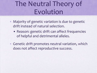 The Neutral Theory of
        Evolution
• Majority of genetic variation is due to genetic
  drift instead of natural selection.
  • Reason: genetic drift can affect frequencies
    of helpful and detrimental alleles.

• Genetic drift promotes neutral variation, which
  does not affect reproductive success.
 