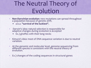 The Neutral Theory of
          Evolution
• Non-Darwinian evolution: new mutations can spread throughout
  a population because of genetic drift.
  • a.k.a. "survival of the luckiest".

• Darwin's idea: natural selection is responsible for
  adaptive changes during evolution is accepted
  • Ex.) giraffes with their long necks

• Kimura's idea: most of DNA sequence variation is due to neutral
  variation.

• At the genomic and molecular level, genome sequencing from
  different species is consistent with the neutral theory of
  evolution.

• Ex.) changes of the coding sequences in structural genes
 