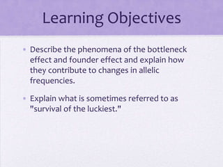 Learning Objectives
• Describe the phenomena of the bottleneck
  effect and founder effect and explain how
  they contribute to changes in allelic
  frequencies.

• Explain what is sometimes referred to as
  "survival of the luckiest."
 