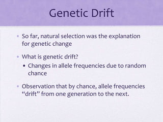 Genetic Drift
• So far, natural selection was the explanation
  for genetic change

• What is genetic drift?
  • Changes in allele frequencies due to random
    chance

• Observation that by chance, allele frequencies
  “drift” from one generation to the next.
 