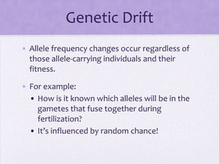 Genetic Drift
• Allele frequency changes occur regardless of
  those allele-carrying individuals and their
  fitness.

• For example:
  • How is it known which alleles will be in the
    gametes that fuse together during
    fertilization?
  • It’s influenced by random chance!
 