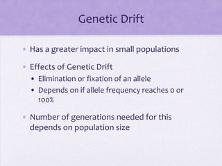 Genetic Drift

• Has a greater impact in small populations

• Effects of Genetic Drift
  • Elimination or fixation of an allele
  • Depends on if allele frequency reaches 0 or
    100%

• Number of generations needed for this
  depends on population size
 