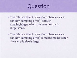 Question
• The relative effect of random chance (a.k.a.
  random sampling error) is much
  smaller/bigger when the sample size is
  large/small.

• The relative effect of random chance (a.k.a.
  random sampling error) is much smaller when
  the sample size is large.
 