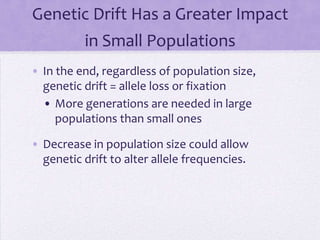 Genetic Drift Has a Greater Impact
          in Small Populations
• In the end, regardless of population size,
  genetic drift = allele loss or fixation
  • More generations are needed in large
     populations than small ones

• Decrease in population size could allow
  genetic drift to alter allele frequencies.
 