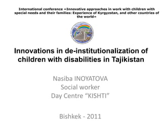 International conference «Innovative approaches in work with children with
special needs and their families: Experience of Kyrgyzstan, and other countries of
                                    the world»




Innovations in de-institutionalization of
 children with disabilities in Tajikistan

                    Nasiba INOYATOVA
                       Social worker
                    Day Centre “KISHTI”

                         Bishkek - 2011
 