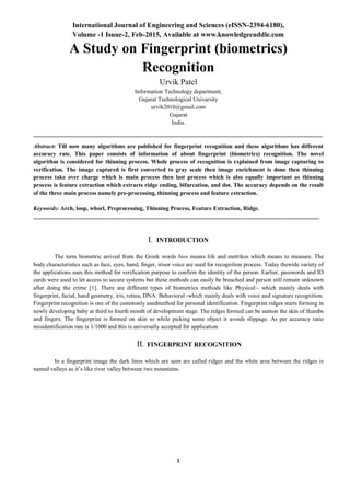 International Journal of Engineering and Sciences (eISSN-2394-6180),
Volume -1 Isuue-2, Feb-2015, Available at www.knowledgecuddle.com
1
A Study on Fingerprint (biometrics)
Recognition
Urvik Patel
Information Technology department,
Gujarat Technological Univarsity
urvik2010@gmail.com
Gujarat
India.
Abstract: Till now many algorithms are published for fingerprint recognition and these algorithms has different
accuracy rate. This paper consists of information of about fingerprint (biometrics) recognition. The novel
algorithm is considered for thinning process. Whole process of recognition is explained from image capturing to
verification. The image captured is first converted to gray scale then image enrichment is done then thinning
process take over charge which is main process then last process which is also equally important as thinning
process is feature extraction which extracts ridge ending, bifurcation, and dot. The accuracy depends on the result
of the three main process namely pre-processing, thinning process and feature extraction.
Keywords: Arch, loop, whorl, Preprocessing, Thinning Process, Feature Extraction, Ridge.
I. INTRODUCTION
The term biometric arrived from the Greek words bios means life and metrikos which means to measure. The
body characteristics such as face, eyes, hand, finger, irisor voice are used for recognition process. Today thewide variety of
the applications uses this method for verification purpose to confirm the identity of the person. Earlier, passwords and ID
cards were used to let access to secure systems but these methods can easily be breached and person still remain unknown
after doing the crime [1]. There are different types of biometrics methods like Physical:- which mainly deals with
fingerprint, facial, hand geometry, iris, retina, DNA. Behavioral:-which mainly deals with voice and signature recognition.
Fingerprint recognition is one of the commonly usedmethod for personal identification. Fingerprint ridges starts forming in
newly developing baby at third to fourth month of development stage. The ridges formed can be seenon the skin of thumbs
and fingers. The fingerprint is formed on skin so while picking some object it avoids slippage. As per accuracy ratio
misidentification rate is 1/1000 and this is universally accepted for application.
II. FINGERPRINT RECOGNITION
In a fingerprint image the dark lines which are seen are called ridges and the white area between the ridges is
named valleys as it’s like river valley between two mountains.
 