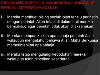 CIRI ORANG BODOH INI MASIH KEKAL HINGGA KE
HARI INI. ANTARANYA ADALAH:

i.   Mereka membuat bising seolah-olah terlalu perihatin
     dengan perintah Allah tetapi di dalam hati mereka
     bermaksud agar perintah tidak akan dilaksanakan.

ii. Mereka mempertikaikan apa sahaja perintah Allah
    walaupun mengetahui bahawa Allah Maha Berkuasa
    memerintahkan apa sahaja.

iii. Mereka tetap mengulangi kebodohan mereka
     walaupun telah diberikan kesedaran.
 