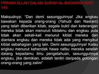 FIRMAN ALLAH DALAM SURAH AL-BAQARAH AYAT
145:

Maksudnya: “Dan demi sesungguhnya! Jika engkau
bawakan kepada orang-orang (Yahudi dan Nasrani)
yang telah diberikan kitab, segala bukti dan keterangan
mereka tidak akan menuruti kiblatmu dan engkau pula
tidak akan sekali-kali menurut kiblat mereka dan
diantara engkau dan mereka tidak ada yang mengikut
kiblat sebahagian yang lain. Demi sesungguhnya! Kalau
engkau menurut kehendak hawa nafsu mereka setelah
datang kepadamu ilmu pengetahuan, sesungguhnya
engkau, jika demikian, adalah terdiri daripada golongan
orang-orang yang zalim”
 