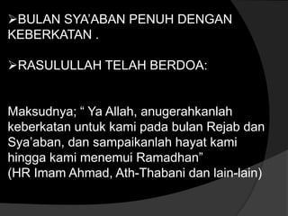 BULAN SYA’ABAN PENUH DENGAN
KEBERKATAN .

RASULULLAH TELAH BERDOA:


Maksudnya; “ Ya Allah, anugerahkanlah
keberkatan untuk kami pada bulan Rejab dan
Sya’aban, dan sampaikanlah hayat kami
hingga kami menemui Ramadhan”
(HR Imam Ahmad, Ath-Thabani dan lain-lain)
 