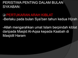 PERISTIWA PENTING DALAM BULAN
SYA’ABAN:

 PERTUKARAN ARAH KIBLAT
-Berlaku pada bulan Sya’ban tahun kedua Hijrah

-Allah mengarahkan umat Islam berpindah kiblat
daripada Masjid Al-Aqsa kepada Kaabah di
Masjidil Haram
 