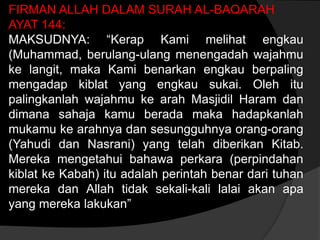FIRMAN ALLAH DALAM SURAH AL-BAQARAH
AYAT 144:
MAKSUDNYA: “Kerap Kami melihat engkau
(Muhammad, berulang-ulang menengadah wajahmu
ke langit, maka Kami benarkan engkau berpaling
mengadap kiblat yang engkau sukai. Oleh itu
palingkanlah wajahmu ke arah Masjidil Haram dan
dimana sahaja kamu berada maka hadapkanlah
mukamu ke arahnya dan sesungguhnya orang-orang
(Yahudi dan Nasrani) yang telah diberikan Kitab.
Mereka mengetahui bahawa perkara (perpindahan
kiblat ke Kabah) itu adalah perintah benar dari tuhan
mereka dan Allah tidak sekali-kali lalai akan apa
yang mereka lakukan”
 