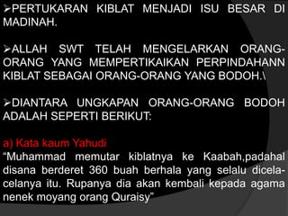 PERTUKARAN KIBLAT MENJADI ISU BESAR DI
MADINAH.

ALLAH SWT TELAH MENGELARKAN ORANG-
ORANG YANG MEMPERTIKAIKAN PERPINDAHANN
KIBLAT SEBAGAI ORANG-ORANG YANG BODOH.

DIANTARA UNGKAPAN ORANG-ORANG BODOH
ADALAH SEPERTI BERIKUT:

a) Kata kaum Yahudi
“Muhammad memutar kiblatnya ke Kaabah,padahal
disana berderet 360 buah berhala yang selalu dicela-
celanya itu. Rupanya dia akan kembali kepada agama
nenek moyang orang Quraisy”
 