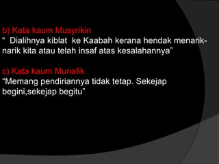 b) Kata kaum Musyrikin
“ Dialihnya kiblat ke Kaabah kerana hendak menarik-
narik kita atau telah insaf atas kesalahannya”

c) Kata kaum Munafik
“Memang pendiriannya tidak tetap. Sekejap
begini,sekejap begitu”
 