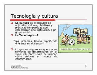 UNAM-CFATA,
Rafael Quintero Torres
7
Tecnología y cultura
 La cultura es el conjunto de
actitudes, valores, objetivos y
prácticas compartidas que
caracterizan una institución, o un
grupo social.
 La Tecnología…?
*Las palabras tienen significado
diferente en el tiempo*
 Lo que es seguro es que ambos
términos se desarrollaron en el
siglo XX, antes solo se usaban
como cultivar y manera de
obtener algo.
 