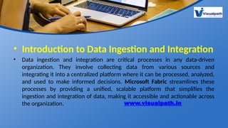 • Introduction to Data Ingestion and Integration
• Data ingestion and integration are critical processes in any data-driven
organization. They involve collecting data from various sources and
integrating it into a centralized platform where it can be processed, analyzed,
and used to make informed decisions. Microsoft Fabric streamlines these
processes by providing a unified, scalable platform that simplifies the
ingestion and integration of data, making it accessible and actionable across
the organization. www.visualpath.in
 