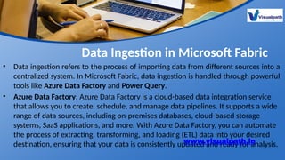 Data Ingestion in Microsoft Fabric
• Data ingestion refers to the process of importing data from different sources into a
centralized system. In Microsoft Fabric, data ingestion is handled through powerful
tools like Azure Data Factory and Power Query.
• Azure Data Factory: Azure Data Factory is a cloud-based data integration service
that allows you to create, schedule, and manage data pipelines. It supports a wide
range of data sources, including on-premises databases, cloud-based storage
systems, SaaS applications, and more. With Azure Data Factory, you can automate
the process of extracting, transforming, and loading (ETL) data into your desired
destination, ensuring that your data is consistently updated and ready for analysis.
www.visualpath.in
 