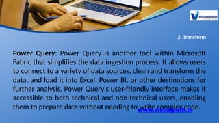 2. Transform
Power Query: Power Query is another tool within Microsoft
Fabric that simplifies the data ingestion process. It allows users
to connect to a variety of data sources, clean and transform the
data, and load it into Excel, Power BI, or other destinations for
further analysis. Power Query's user-friendly interface makes it
accessible to both technical and non-technical users, enabling
them to prepare data without needing to write complex code.
www.visualpath.in
 