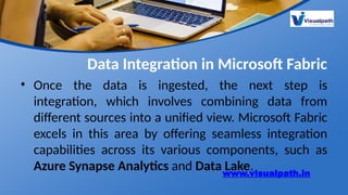 Data Integration in Microsoft Fabric
• Once the data is ingested, the next step is
integration, which involves combining data from
different sources into a unified view. Microsoft Fabric
excels in this area by offering seamless integration
capabilities across its various components, such as
Azure Synapse Analytics and Data Lake.
www.visualpath.in
 