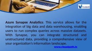 Azure Synapse Analytics: This service allows for the
integration of big data and data warehousing, enabling
users to run complex queries across massive datasets.
With Synapse, you can integrate structured and
unstructured data, providing a comprehensive view of
your organization’s information landscape.
www.visualpath.in
 