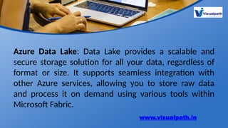 Azure Data Lake: Data Lake provides a scalable and
secure storage solution for all your data, regardless of
format or size. It supports seamless integration with
other Azure services, allowing you to store raw data
and process it on demand using various tools within
Microsoft Fabric.
www.visualpath.in
 